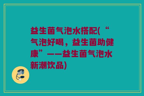 益生菌气泡水搭配(“气泡好喝，益生菌助健康”——益生菌气泡水新潮饮品)