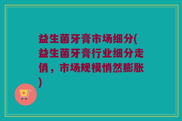 益生菌牙膏市场细分(益生菌牙膏行业细分走俏，市场规模悄然膨胀)
