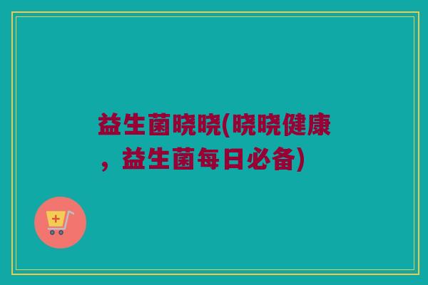 益生菌晓晓(晓晓健康，益生菌每日必备)