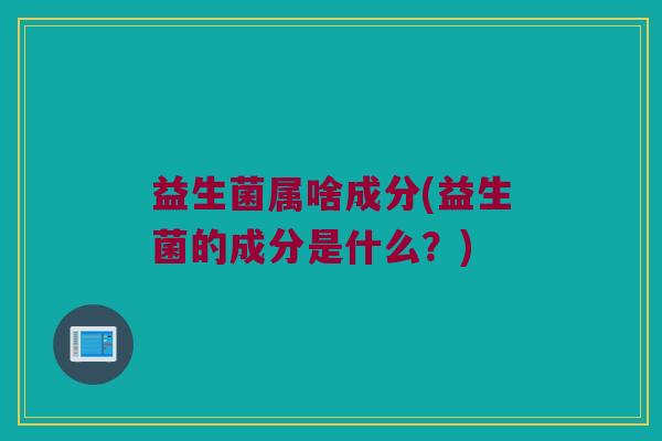 益生菌属啥成分(益生菌的成分是什么？)