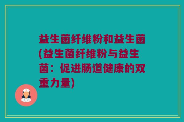 益生菌纤维粉和益生菌(益生菌纤维粉与益生菌：促进肠道健康的双重力量)