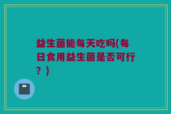 益生菌能每天吃吗(每日食用益生菌是否可行？)