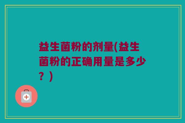 益生菌粉的剂量(益生菌粉的正确用量是多少？)