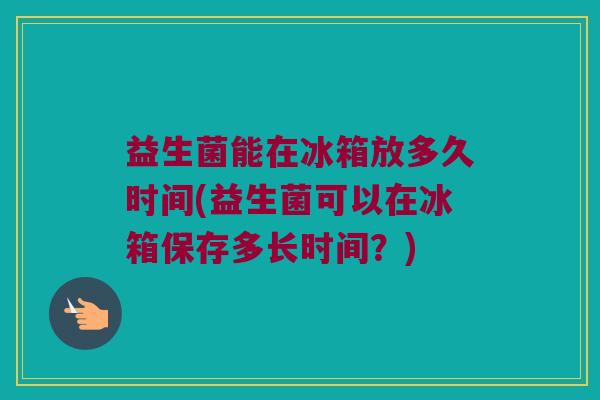 益生菌能在冰箱放多久时间(益生菌可以在冰箱保存多长时间？)