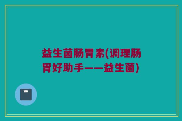益生菌肠胃素(调理肠胃好助手——益生菌)
