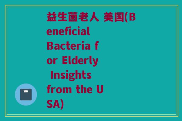 益生菌老人 美国(Beneficial Bacteria for Elderly Insights from the USA)