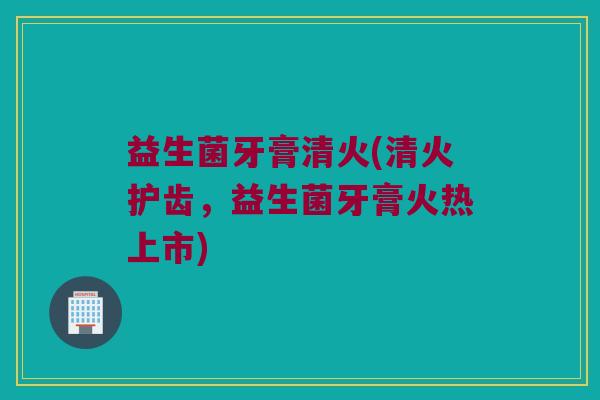 益生菌牙膏清火(清火护齿，益生菌牙膏火热上市)