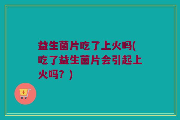 益生菌片吃了上火吗(吃了益生菌片会引起上火吗？)