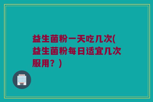 益生菌粉一天吃几次(益生菌粉每日适宜几次服用？)