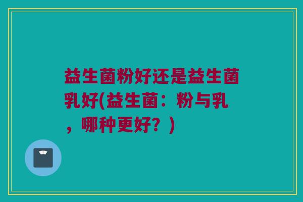益生菌粉好还是益生菌乳好(益生菌：粉与乳，哪种更好？)