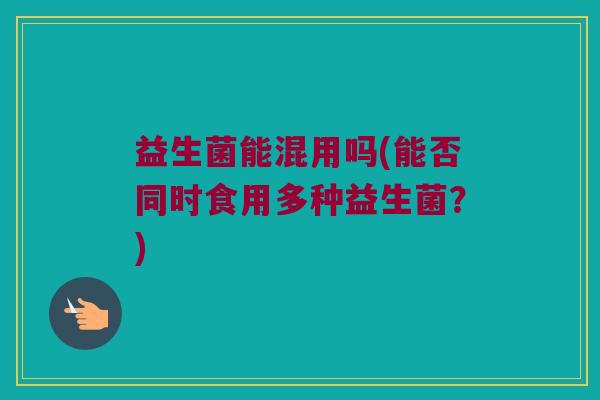 益生菌能混用吗(能否同时食用多种益生菌？)