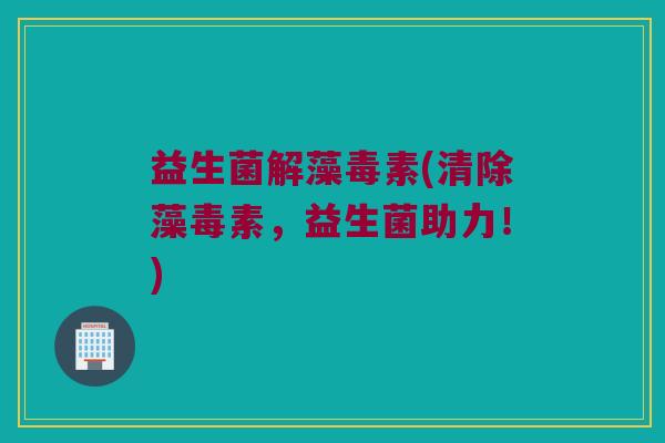 益生菌解藻毒素(清除藻毒素，益生菌助力！)