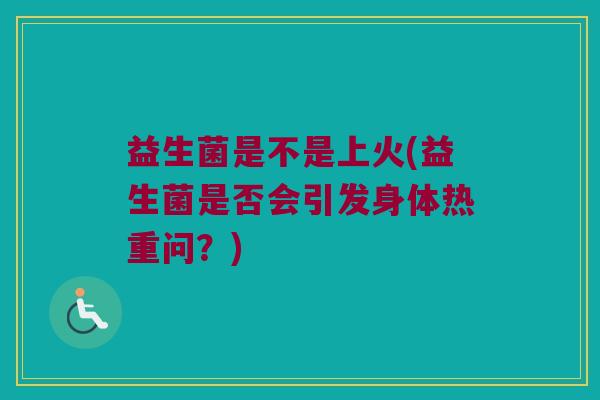 益生菌是不是上火(益生菌是否会引发身体热重问？)