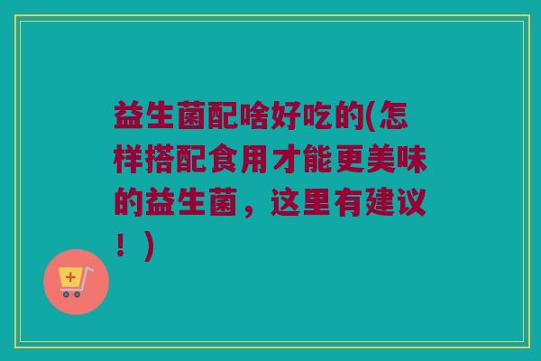 益生菌配啥好吃的(怎样搭配食用才能更美味的益生菌，这里有建议！)
