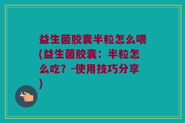 益生菌胶囊半粒怎么喂(益生菌胶囊：半粒怎么吃？-使用技巧分享)