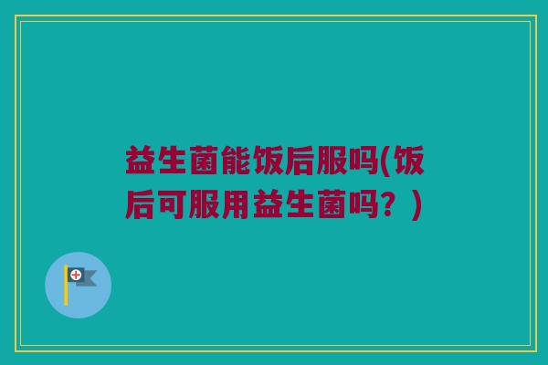 益生菌能饭后服吗(饭后可服用益生菌吗?) 益生菌能饭后服吗(饭后可服用益生菌吗?)