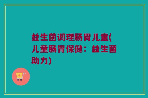 益生菌调理肠胃儿童(儿童肠胃保健:益生菌助力) 益生菌调理肠胃儿童(儿童肠胃保健:益生菌助力)