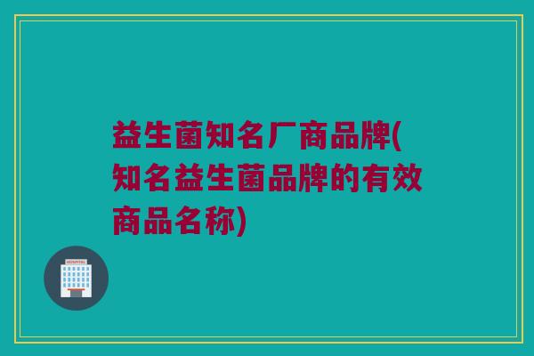 益生菌知名厂商品牌(知名益生菌品牌的有效商品名称)