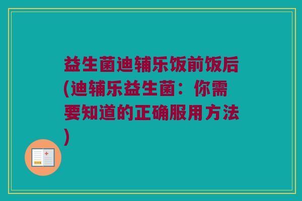 益生菌迪辅乐饭前饭后(迪辅乐益生菌：你需要知道的正确服用方法)