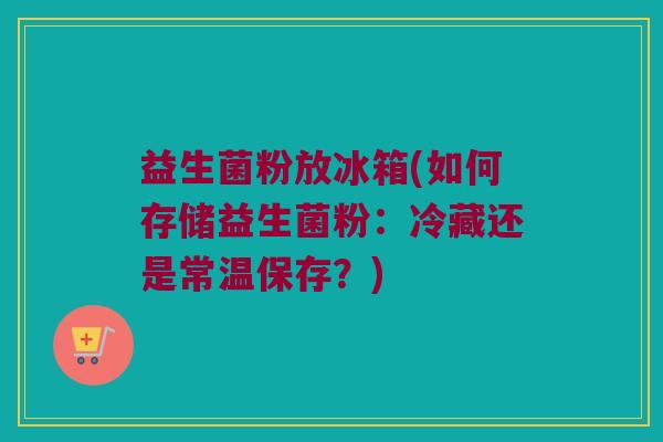 益生菌粉放冰箱(如何存储益生菌粉：冷藏还是常温保存？)