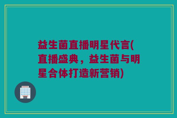 益生菌直播明星代言(直播盛典，益生菌与明星合体打造新营销)