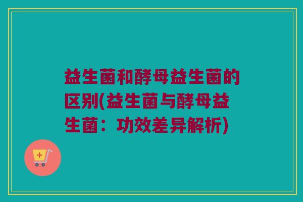 益生菌和酵母益生菌的区别(益生菌与酵母益生菌：功效差异解析)
