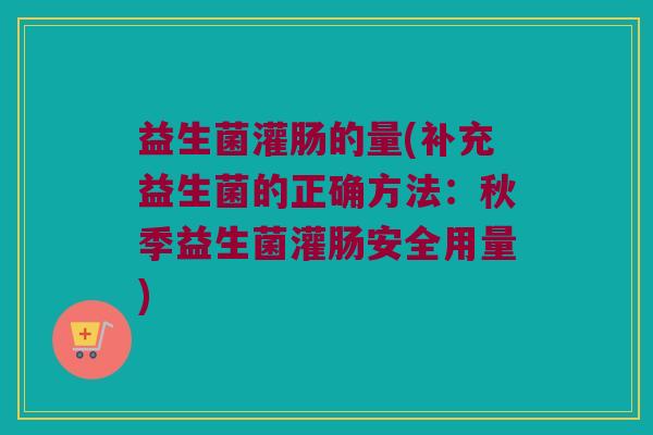 益生菌灌肠的量(补充益生菌的正确方法：秋季益生菌灌肠安全用量)