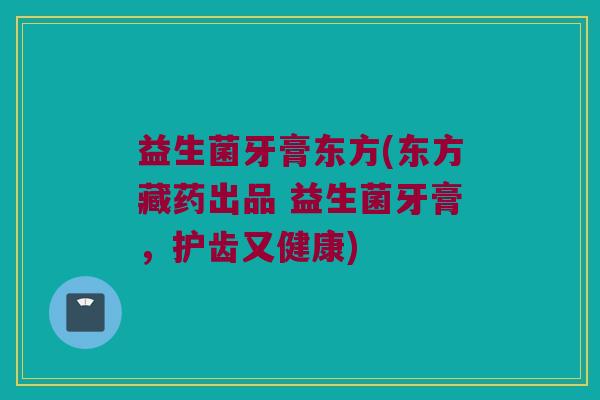益生菌牙膏东方(东方藏药出品 益生菌牙膏，护齿又健康)