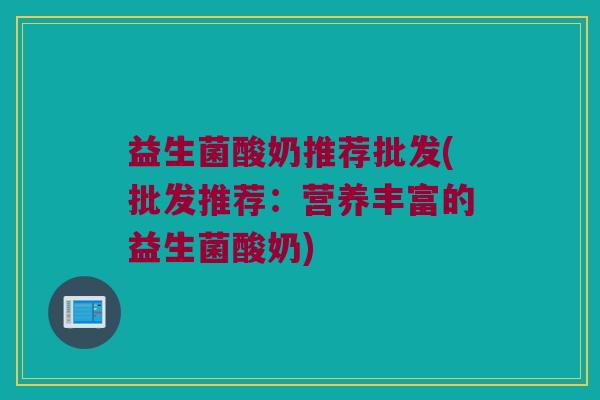 益生菌酸奶推荐批发(批发推荐：营养丰富的益生菌酸奶)