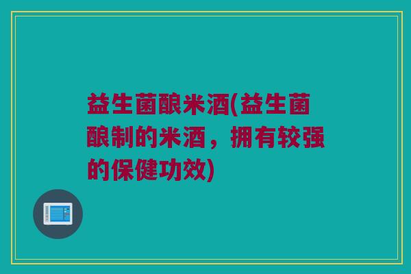 益生菌酿米酒(益生菌酿制的米酒,拥有较强的保健功效) 益生菌酿米酒(益生菌酿制的米酒,拥有较强的保健功效)