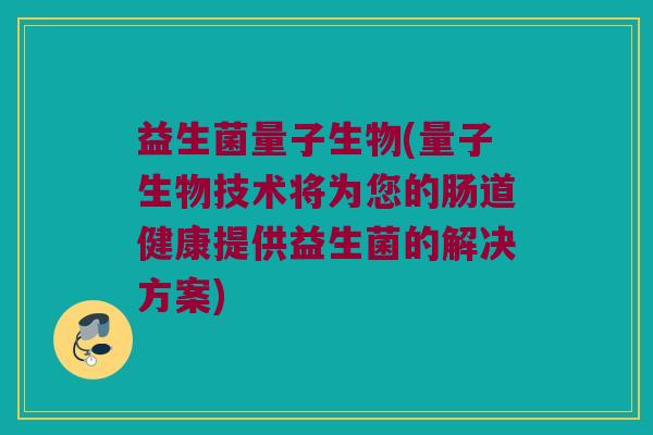 益生菌量子生物(量子生物技术将为您的肠道健康提供益生菌的解决方案)