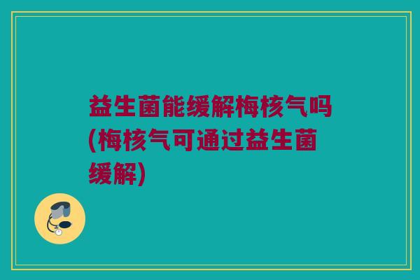 益生菌能缓解梅核气吗(梅核气可通过益生菌缓解)