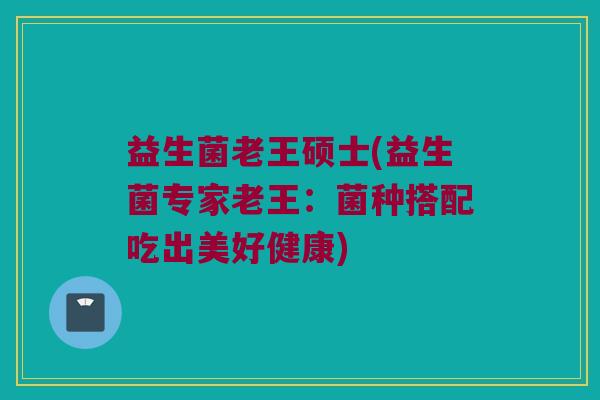 益生菌老王硕士(益生菌专家老王：菌种搭配吃出美好健康)