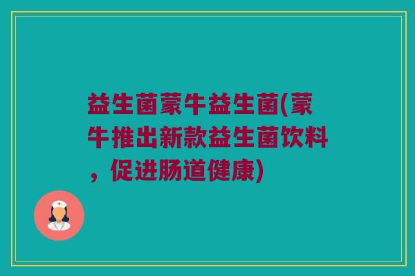 益生菌蒙牛益生菌(蒙牛推出新款益生菌饮料，促进肠道健康)