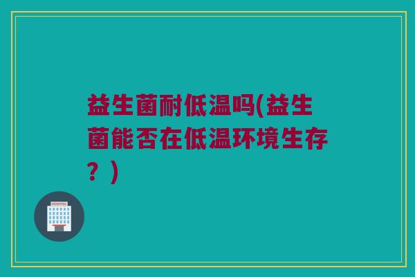 益生菌耐低温吗(益生菌能否在低温环境生存？)
