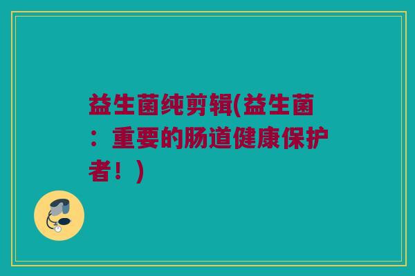 益生菌纯剪辑(益生菌：重要的肠道健康保护者！)