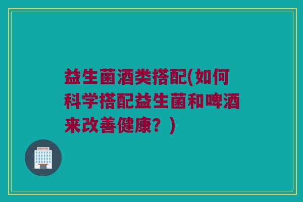 益生菌酒类搭配(如何科学搭配益生菌和啤酒来改善健康？)