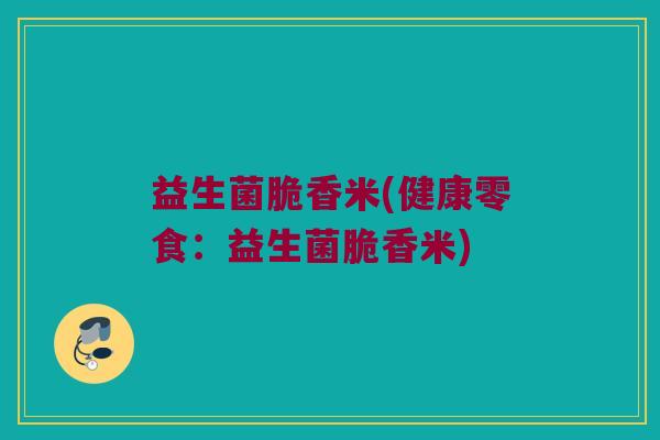 益生菌脆香米(健康零食：益生菌脆香米)