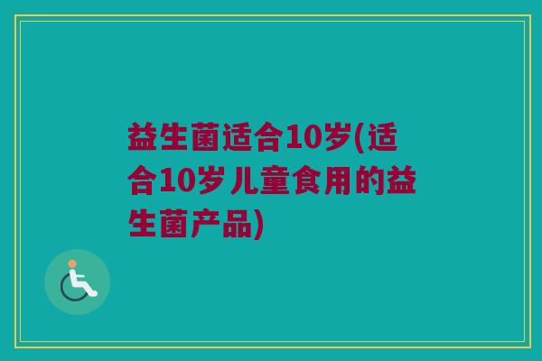 益生菌适合10岁(适合10岁儿童食用的益生菌产品)