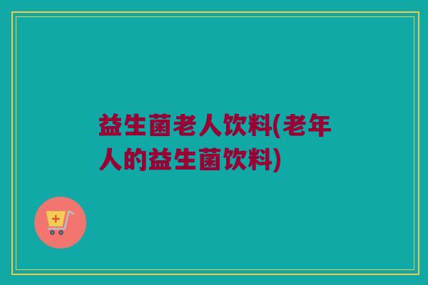 益生菌老人饮料(老年人的益生菌饮料) 益生菌老人饮料(老年人的益生菌饮料)
