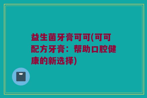 益生菌牙膏可可(可可配方牙膏：帮助口腔健康的新选择)