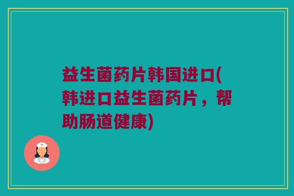 益生菌药片韩国进口(韩进口益生菌药片，帮助肠道健康)