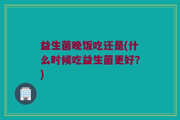 益生菌晚饭吃还是(什么时候吃益生菌更好？)