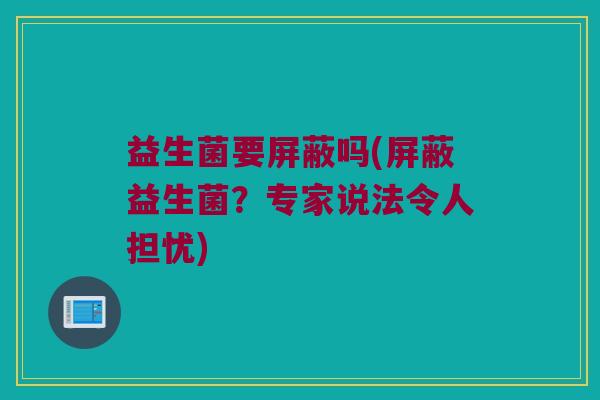 益生菌要屏蔽吗(屏蔽益生菌?专家说法令人担忧) 益生菌要屏蔽吗(屏蔽益生菌?专家说法令人担忧)