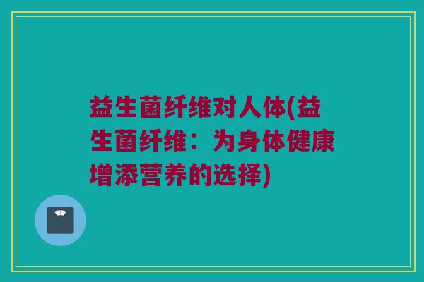 益生菌纤维对人体(益生菌纤维：为身体健康增添营养的选择)