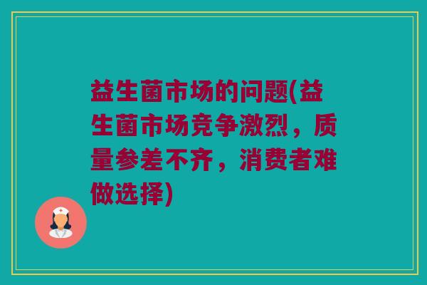 益生菌市场的问题(益生菌市场竞争激烈，质量参差不齐，消费者难做选择)