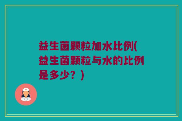 益生菌颗粒加水比例(益生菌颗粒与水的比例是多少？)