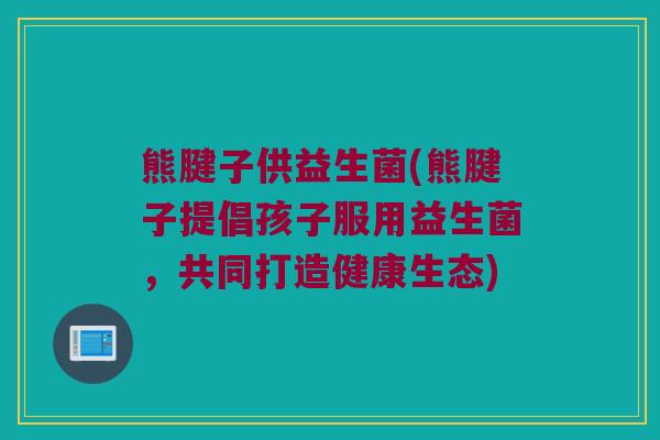 熊腱子供益生菌(熊腱子提倡孩子服用益生菌，共同打造健康生态)
