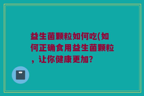 益生菌颗粒如何吃(如何正确食用益生菌颗粒,让你健康更加? 益生菌颗粒如何吃(如何正确食用益生菌颗粒,让你健康更加?