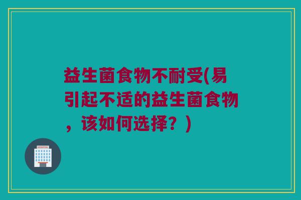 益生菌食物不耐受(易引起不适的益生菌食物，该如何选择？)